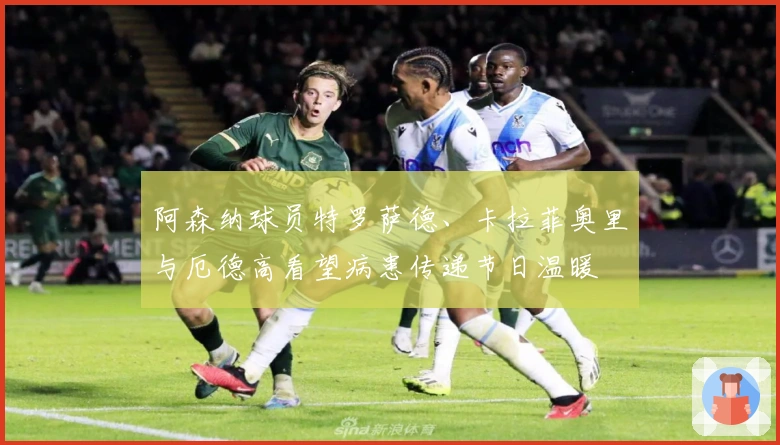 阿森纳球员特罗萨德、卡拉菲奥里与厄德高看望病患传递节日温暖