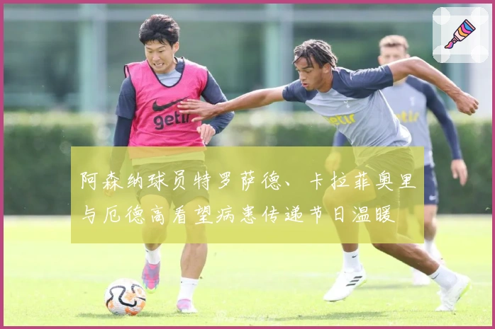 阿森纳球员特罗萨德、卡拉菲奥里与厄德高看望病患传递节日温暖