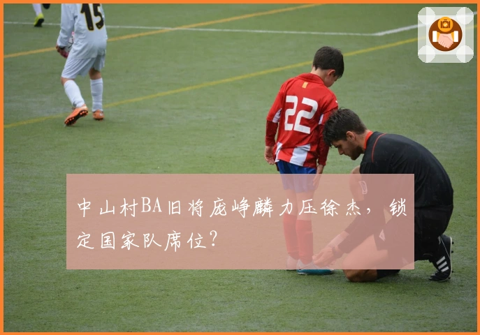 中山村BA旧将庞峥麟力压徐杰，锁定国家队席位？