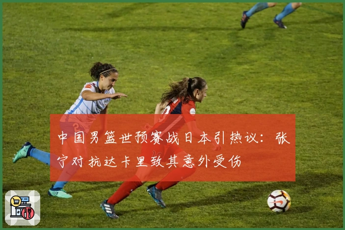 中国男篮世预赛战日本引热议：张宁对抗达卡里致其意外受伤