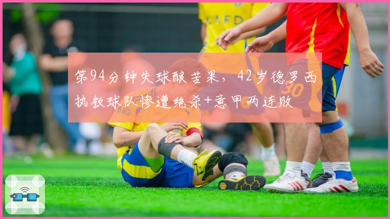 第94分钟失球酿苦果，42岁德罗西执教球队惨遭绝杀+意甲两连败